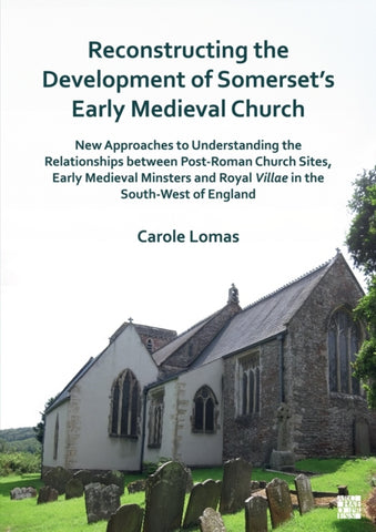 Reconstructing the Development of Somerset’s Early Medieval Church : New Approaches to Understanding the Relationships between Post-Roman Church Sites, Early Medieval Minsters and Royal Villae in the-9781803275796