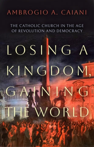 Losing a Kingdom, Gaining the World : The Catholic Church in the Age of Revolution and Democracy-9781800240469