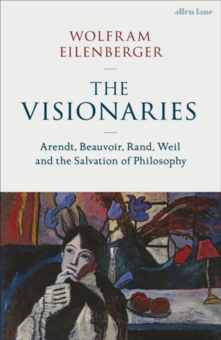 The Visionaries : Arendt, Beauvoir, Rand, Weil and the Salvation of Philosophy-9780241537374